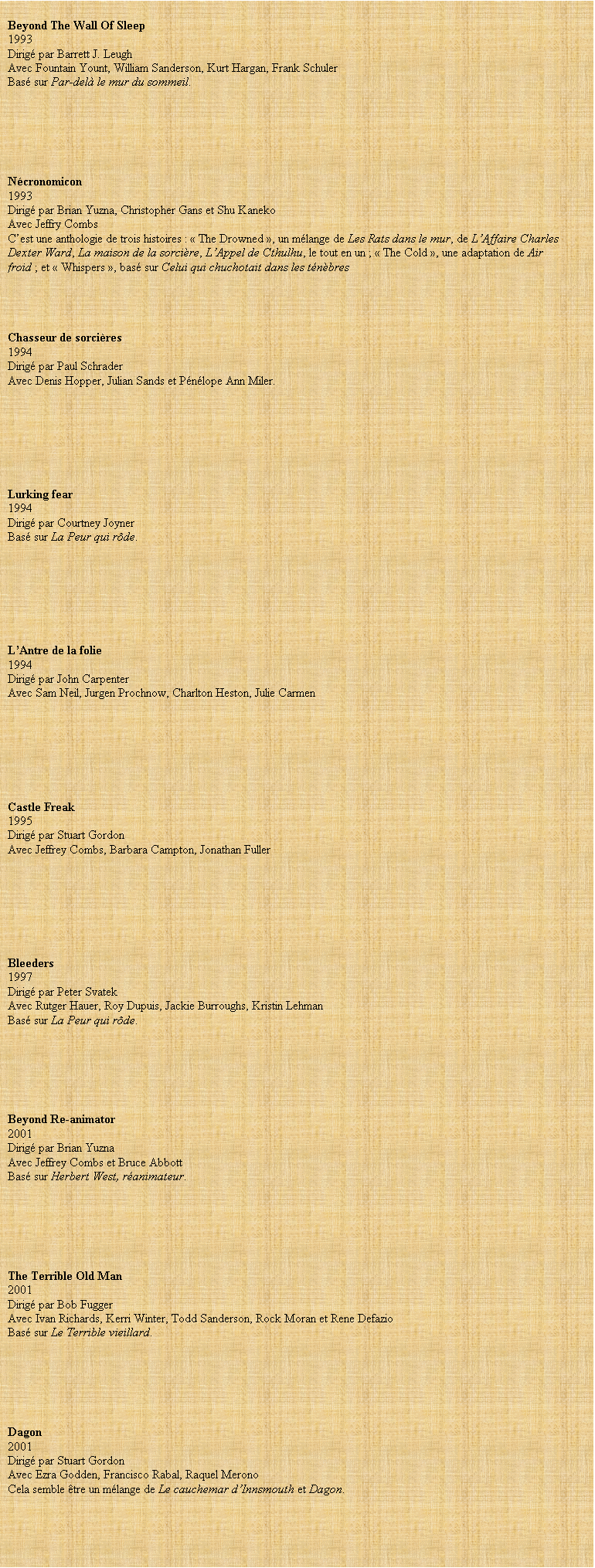 Zone de Texte:  
Beyond The Wall Of Sleep
1993 
Dirig par Barrett J. Leugh
Avec Fountain Yount, William Sanderson, Kurt Hargan, Frank Schuler
Bas sur Par-del le mur du sommeil.
 
 
 
 

 
Ncronomicon
1993
Dirig par Brian Yuzna, Christopher Gans et Shu Kaneko
Avec Jeffry Combs
C’est une anthologie de trois histoires :  The Drowned , un mlange de Les Rats dans le mur, de L’Affaire Charles Dexter Ward, La maison de la sorcire, L’Appel de Cthulhu, le tout en un ;  The Cold , une adaptation de Air froid ; et  Whispers , bas sur Celui qui chuchotait dans les tnbres
 
 


Chasseur de sorcires
1994
Dirig par Paul Schrader
Avec Denis Hopper, Julian Sands et Pnlope Ann Miler.
 






Lurking fear
1994
Dirig par Courtney Joyner
Bas sur La Peur qui rde.
 
 
 
 

 

L’Antre de la folie
1994
Dirig par John Carpenter
Avec Sam Neil, Jurgen Prochnow, Charlton Heston, Julie Carmen







Castle Freak
1995
Dirig par Stuart Gordon
Avec Jeffrey Combs, Barbara Campton, Jonathan Fuller







Bleeders
1997
Dirig par Peter Svatek
Avec Rutger Hauer, Roy Dupuis, Jackie Burroughs, Kristin Lehman
Bas sur La Peur qui rde.
 
 
 
 
 
 
Beyond Re-animator
2001
Dirig par Brian Yuzna
Avec Jeffrey Combs et Bruce Abbott
Bas sur Herbert West, ranimateur.
 
 
 
 

 
The Terrible Old Man
2001
Dirig par Bob Fugger
Avec Ivan Richards, Kerri Winter, Todd Sanderson, Rock Moran et Rene Defazio
Bas sur Le Terrible vieillard.
 
 
 
 

 
Dagon
2001
Dirig par Stuart Gordon
Avec Ezra Godden, Francisco Rabal, Raquel Merono
Cela semble tre un mlange de Le cauchemar d’Innsmouth et Dagon.
 
